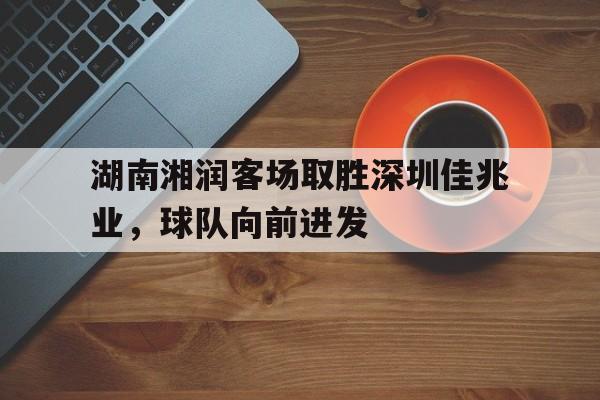 金年会娱乐-包含湖南湘润客场取胜深圳佳兆业，球队向前进发的词条
